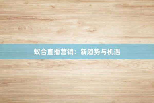 蚁合直播营销：新趋势与机遇